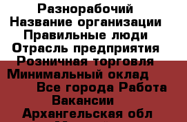 Разнорабочий › Название организации ­ Правильные люди › Отрасль предприятия ­ Розничная торговля › Минимальный оклад ­ 30 000 - Все города Работа » Вакансии   . Архангельская обл.,Мирный г.